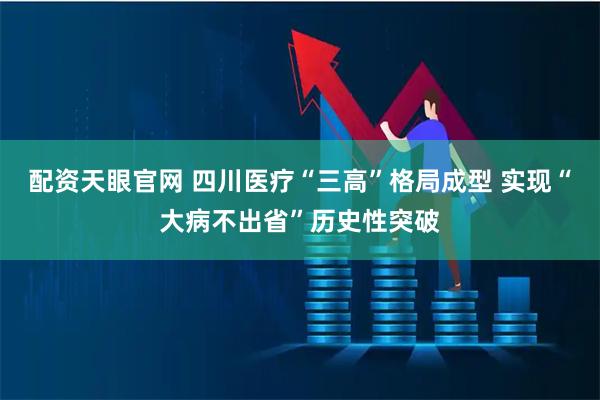 配资天眼官网 四川医疗“三高”格局成型 实现“大病不出省”历史性突破