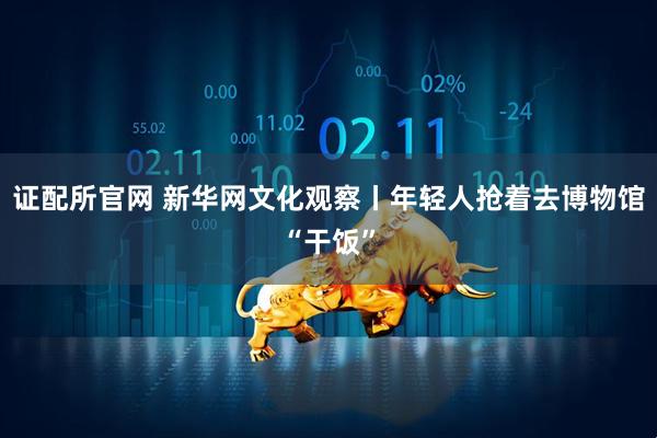 证配所官网 新华网文化观察丨年轻人抢着去博物馆“干饭”
