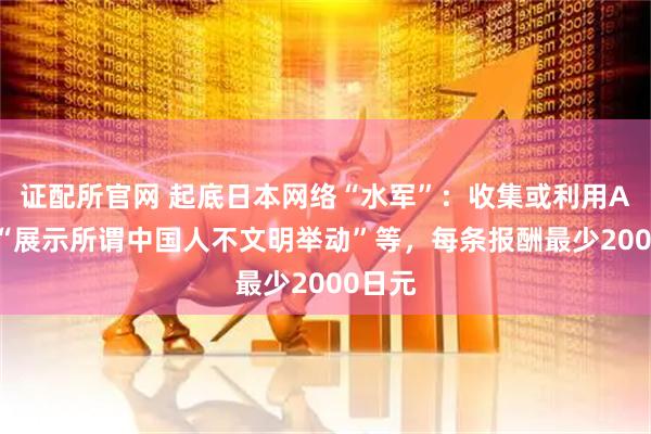 证配所官网 起底日本网络“水军”：收集或利用AI视频“展示所谓中国人不文明举动”等，每条报酬最少2000日元