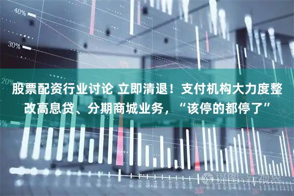股票配资行业讨论 立即清退！支付机构大力度整改高息贷、分期商城业务，“该停的都停了”