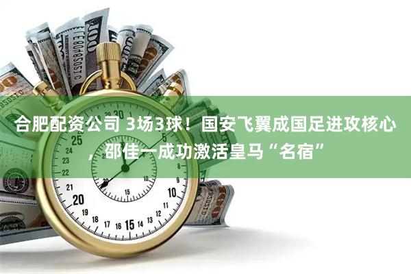 合肥配资公司 3场3球!国安飞翼成国足进攻核心,邵佳一成功激活皇马“名宿”