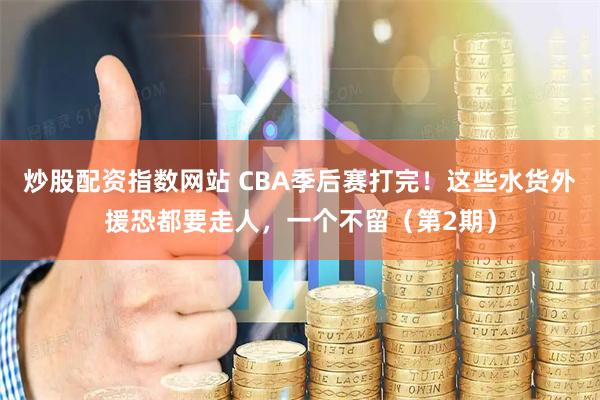 炒股配资指数网站 CBA季后赛打完！这些水货外援恐都要走人，一个不留（第2期）