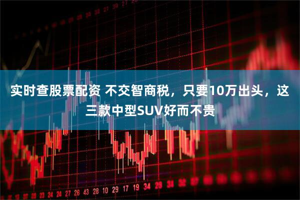 实时查股票配资 不交智商税，只要10万出头，这三款中型SUV好而不贵