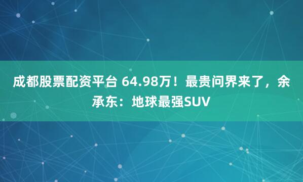 成都股票配资平台 64.98万！最贵问界来了，余承东：地球最强SUV