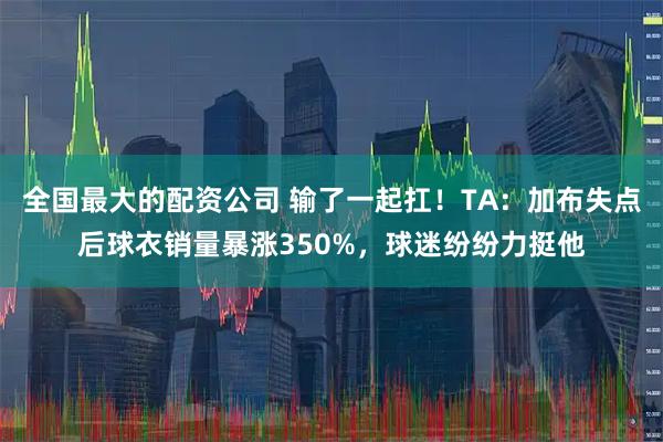全国最大的配资公司 输了一起扛！TA：加布失点后球衣销量暴涨350%，球迷纷纷力挺他